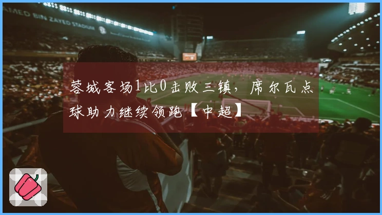 蓉城客场1比0击败三镇，席尔瓦点球助力继续领跑【中超】