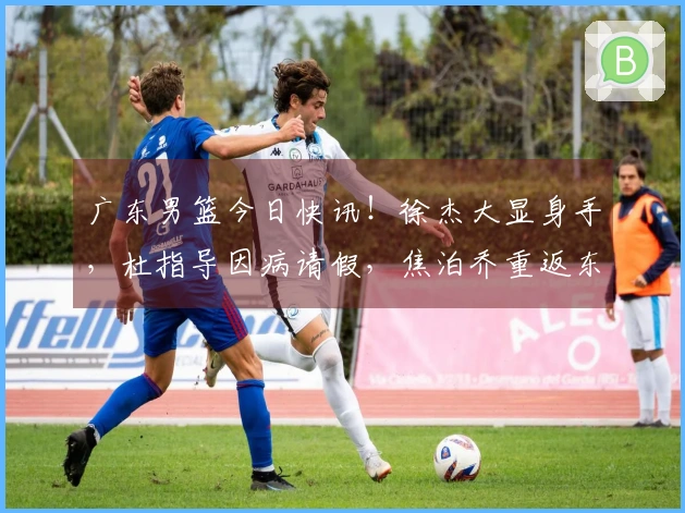 广东男篮今日快讯！徐杰大显身手，杜指导因病请假，焦泊乔重返东莞