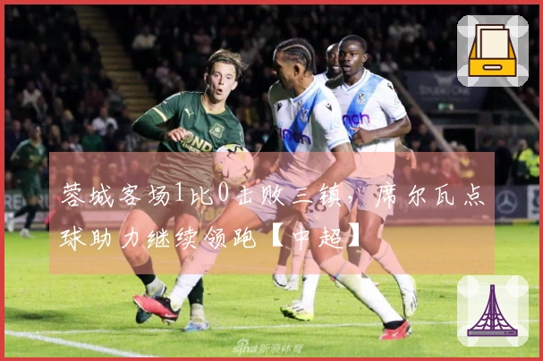 蓉城客场1比0击败三镇，席尔瓦点球助力继续领跑【中超】