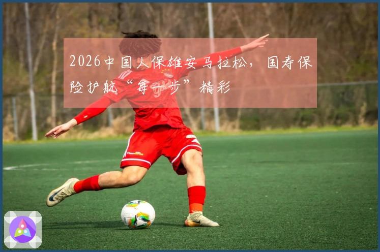 2026中国人保雄安马拉松，国寿保险护航“每一步”精彩