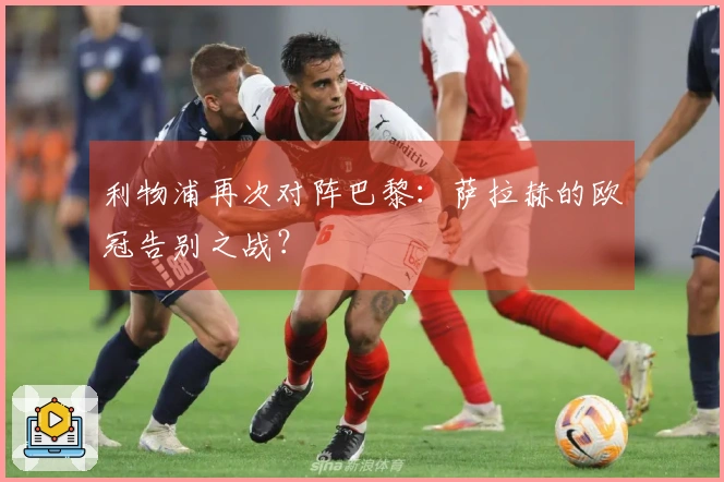 利物浦再次对阵巴黎：萨拉赫的欧冠告别之战？