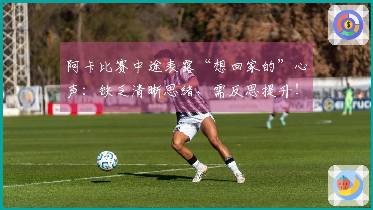 阿卡比赛中途表露“想回家的”心声：缺乏清晰思绪，需反思提升！