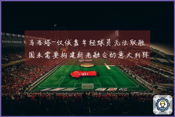 马洛塔-仅依靠年轻球员无法取胜 国米需要构建新老融合的意大利阵容