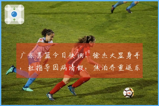 广东男篮今日快讯！徐杰大显身手，杜指导因病请假，焦泊乔重返东莞