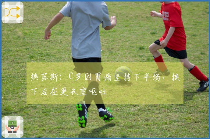 热苏斯：C罗因胃痛坚持下半场，换下后在更衣室呕吐