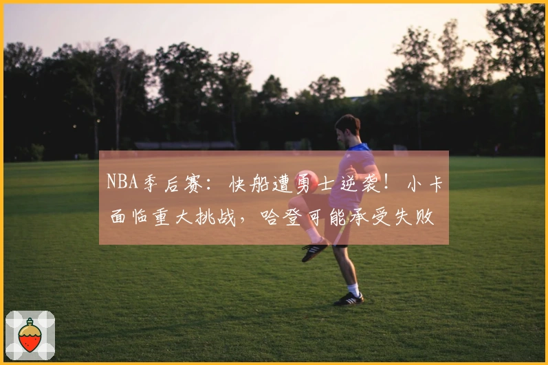 NBA季后赛：快船遭勇士逆袭！小卡面临重大挑战，哈登可能承受失败责任
