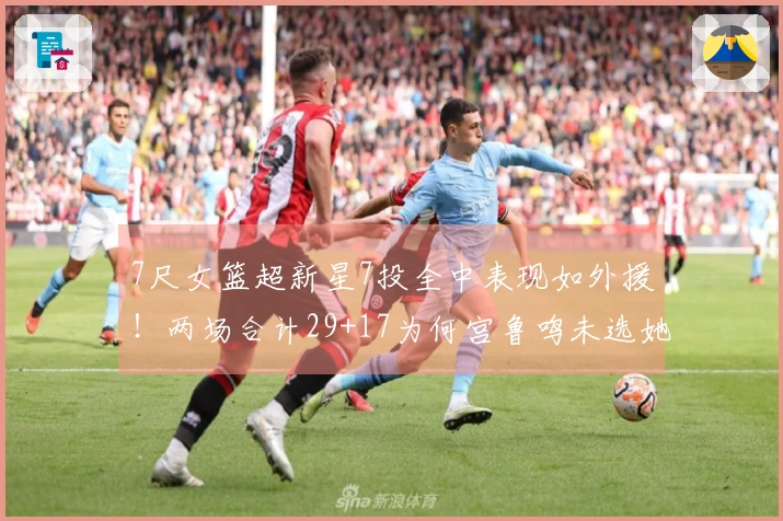 7尺女篮超新星7投全中表现如外援！两场合计29+17为何宫鲁鸣未选她？