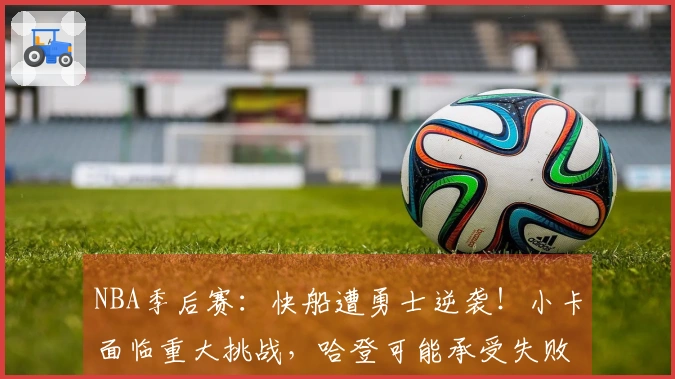 NBA季后赛：快船遭勇士逆袭！小卡面临重大挑战，哈登可能承受失败责任