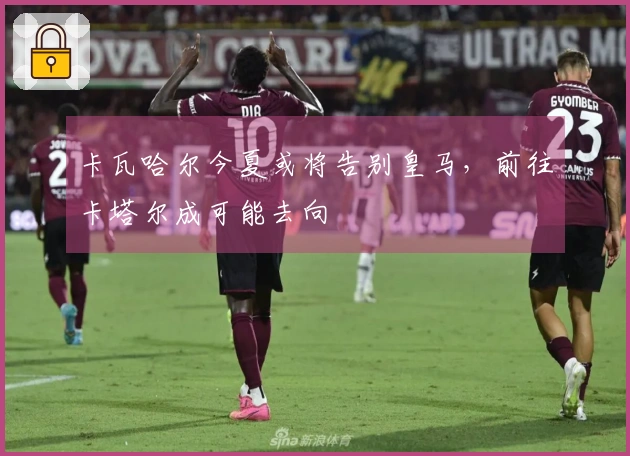 卡瓦哈尔今夏或将告别皇马，前往卡塔尔成可能去向